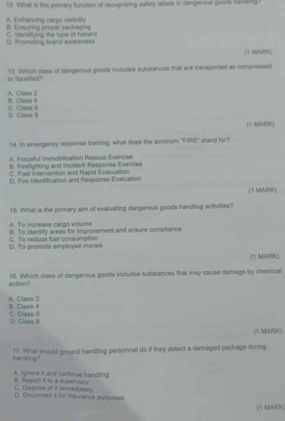 What is the primary function of recognizing safety labels in dangerous goods handling?
A. Enhancing cargo visibility
B. Ensuring proper packaging
C. Identifying the type of hazard
D. Promoting brand awareness
(1 MARK)
13. Which class of dangerous goods includes substances that are transported as compressed
or liquefied?
A. Class 2
B. Class 4
C. Class 6
D. Class 8
(1 MARK)
14. In emergency response training, what does the acronym ''FIRE'' stand for?
A. Forceful Immobilization Rescue Exercise
B. Firefighting and Incident Response Exercise
C. Fast Intervention and Rapid Evacuation
D. Fire Identification and Response Evaluation
(1 MARK)
15. What is the primary aim of evaluating dangerous goods handling activities?
A. To increase cargo volume
B. To identify areas for improvement and ensure compliance
C. To reduce fuel consumption
D. To promote employee morale
(1 MARK)
16. Which class of dangerous goods includes substances that may cause damage by chemical
action?
A. Class 2
B. Class 4
C. Class 6
D. Class 8
(1 MARK)
17. What should ground handling personnel do if they detect a damaged package during
handling?
A. Ignore it and continue handling
B. Report it to a supervisor
C. Dispose of it immediately
D. Document it for insurance purposes
(1 MARK)