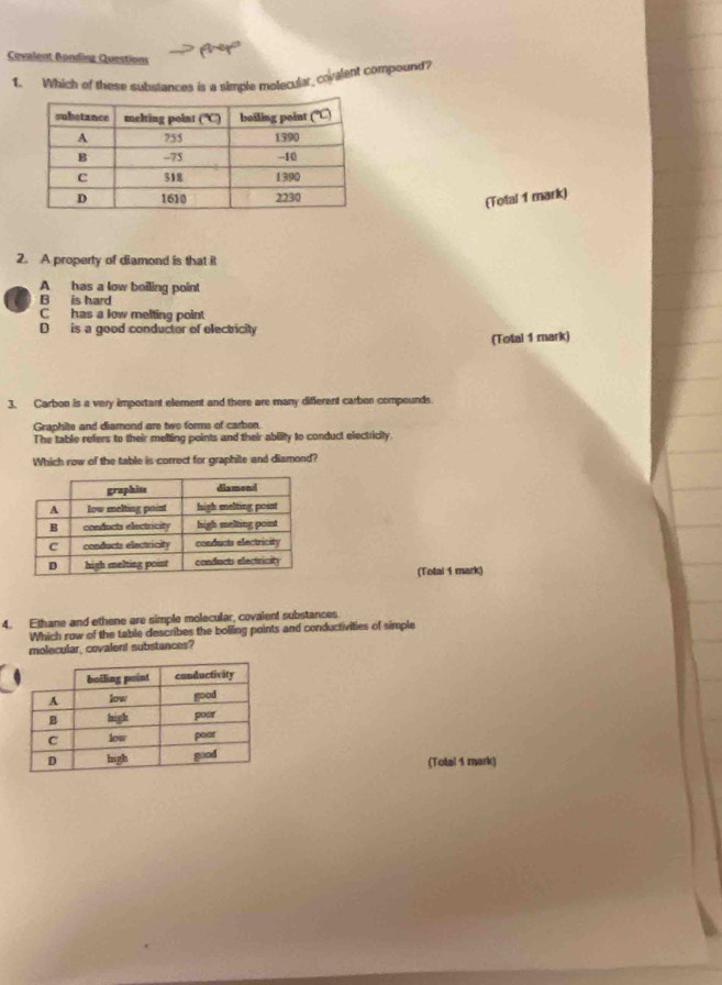 Covalent Bonding Questions Aner
1. Which of these substances is a simple motecular, covalent compound?
(Total 1 mark)
2. A property of diamond is that it
A has a low beiling point
C B is hard
C has a low melting point
D is a good conductor of electricity
(Total 1 mark)
3. Carbon is a very important element and there are many different carbor compounds
Graphite and diamond are two forms of carbon
The table refers to their melting points and their ability to conduct electricity.
Which row of the table is correct for graphile and diamond?
(Total 1 mark)
4. Ethane and ethene are simple molecular, covalent substances
Which row of the table describes the bolling points and conductivities of simple
molecular, covalent substances?
(Total 1 mark)