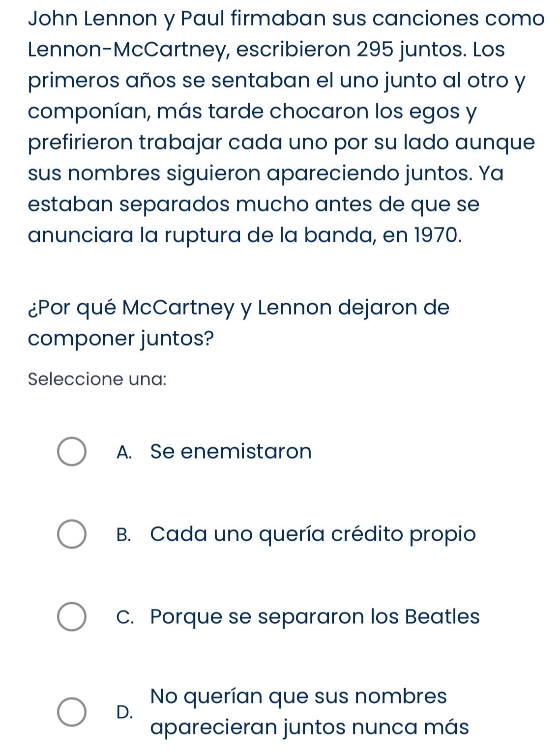 John Lennon y Paul firmaban sus canciones como
Lennon-McCartney, escribieron 295 juntos. Los
primeros años se sentaban el uno junto al otro y
componían, más tarde chocaron los egos y
prefirieron trabajar cada uno por su lado aunque
sus nombres siguieron apareciendo juntos. Ya
estaban separados mucho antes de que se
anunciara la ruptura de la banda, en 1970.
¿Por qué McCartney y Lennon dejaron de
componer juntos?
Seleccione una:
A. Se enemistaron
B. Cada uno quería crédito propio
C. Porque se separaron los Beatles
No querían que sus nombres
D.
aparecieran juntos nunca más