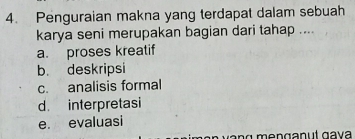 Penguraian makna yang terdapat dalam sebuah
karya seni merupakan bagian dari tahap ....
a. proses kreatif
b. deskripsi
c. analisis formal
d. interpretasi
e. evaluasi