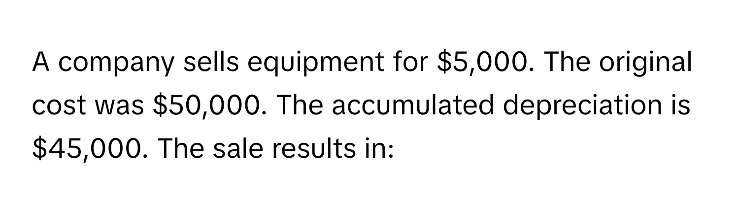 A company sells equipment for $5,000. The original cost was $50,000. The accumulated depreciation is $45,000. The sale results in: