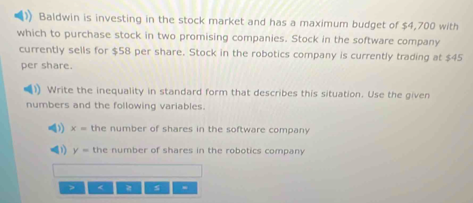 Baldwin is investing in the stock market and has a maximum budget of $4,700 with 
which to purchase stock in two promising companies. Stock in the software company 
currently sells for $58 per share. Stock in the robotics company is currently trading at $45
per share. 
Write the inequality in standard form that describes this situation. Use the given 
numbers and the following variables. 
) x= the number of shares in the software company
y= the number of shares in the robotics company 
< s -