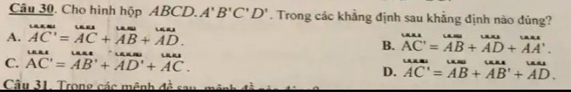 Cho hình hộp ABCD. A'B'C'D'. Trong các khẳng định sau khẳng định nào đủng?
A. overline AC'=overline AC+overline AB+overline AD.
B. overline Ate=overline AB+overline AD+vector AA'.
C. beginarrayr omega as=AB'+B+beginarrayr uas ADendarray +underendarray +vector AC.
D. overline AC'=overline AB+vector A'B'+vector AD.
Câu 31. Trong các mênh đề sau- mê