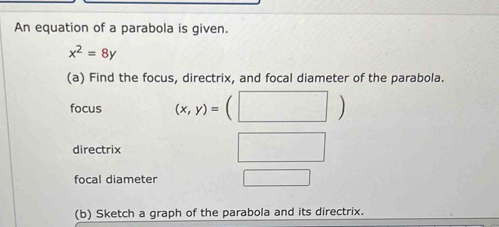 An equation of a parabola is given.
x^2=8y
(a) Find the focus, directrix, and focal diameter of the parabola. 
focus (x,y)=(□ )
directrix 
□^ 
□ 
focal diameter □ 
(b) Sketch a graph of the parabola and its directrix.