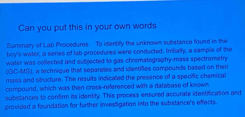 Can you put this in your own words 
Summary of Lab Procedures To identify the unknown substance found in the 
boy's water, a series of lab procedures were conducted. Initially, a sample of the 
water was collected and subjected to gas chromatography-mass spectrometry 
(GC-MS), a technique that separates and identifies compounds based on their 
mass and structure. The results indicated the presence of a specific chemical 
compound, which was then cross-referenced with a database of known 
substances to confirm its identity. This process ensured accurate identification and 
provided a foundation for further investigation into the substance's effects.