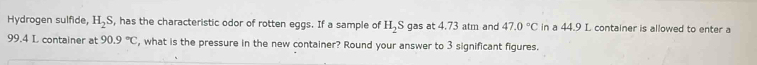 Hydrogen sulfide, H_2S , has the characteristic odor of rotten eggs. If a sample of H_2S gas at 4.73 atm and 47.0°C in a 44.9 L container is allowed to enter a
99.4 L container at 90.9°C , what is the pressure in the new container? Round your answer to 3 significant figures.