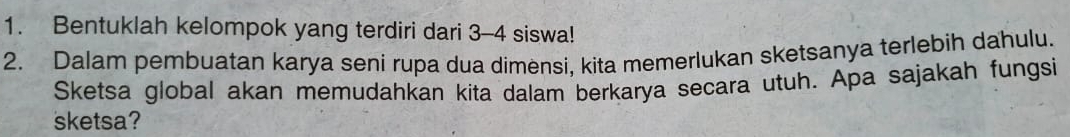 Bentuklah kelompok yang terdiri dari 3 - 4 siswa! 
2. Dalam pembuatan karya seni rupa dua dimensi, kita memerlukan sketsanya terlebih dahulu. 
Sketsa global akan memudahkan kita dalam berkarya secara utuh. Apa sajakah fungsi 
sketsa?