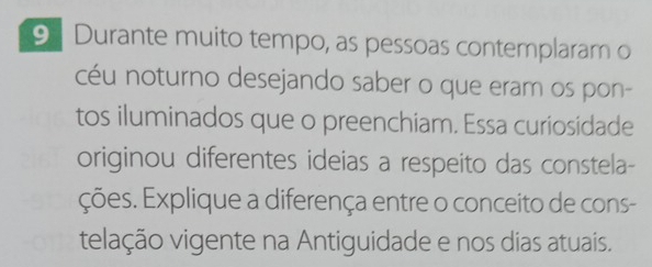 Durante muito tempo, as pessoas contemplaram o 
céu noturno desejando saber o que eram os pon- 
tos iluminados que o preenchiam. Essa curiosidade 
originou diferentes ideias a respeito das constela- 
ções. Explique a diferença entre o conceito de cons- 
telação vigente na Antiguidade e nos dias atuais.