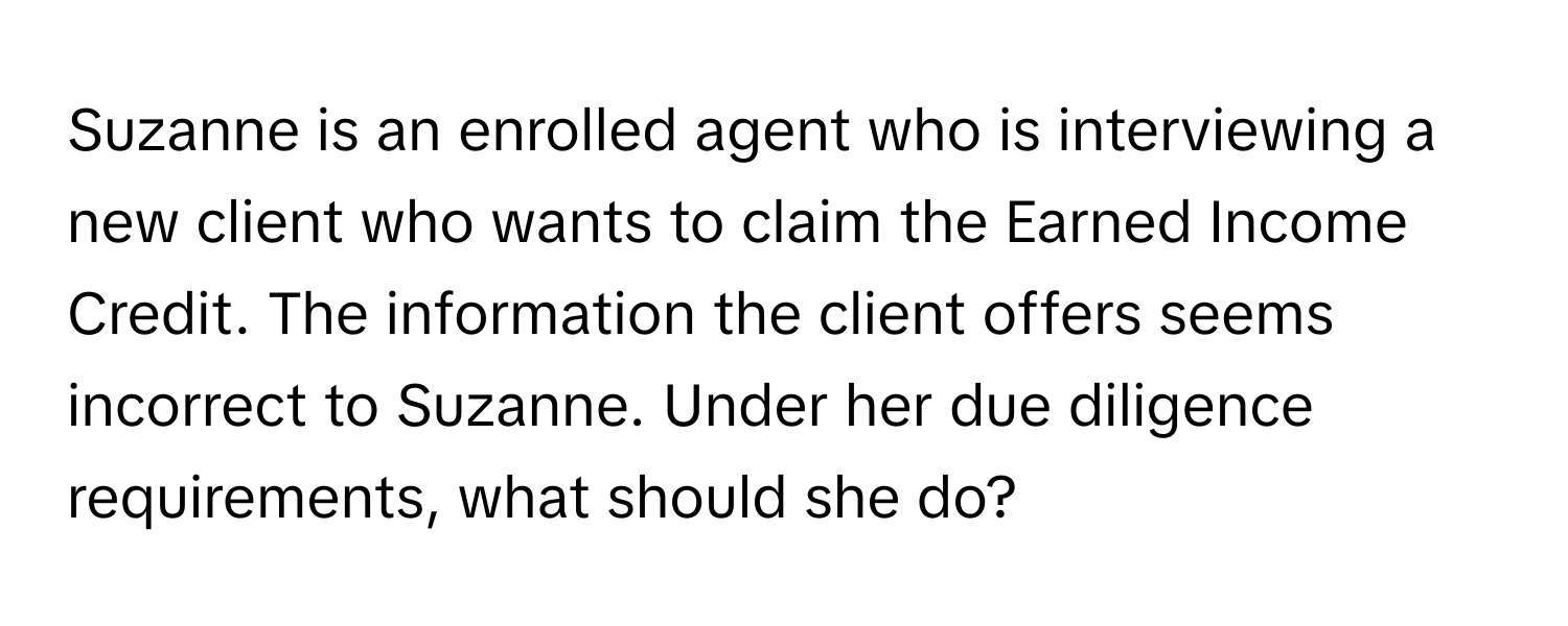 Suzanne is an enrolled agent who is interviewing a new client who wants to claim the Earned Income Credit. The information the client offers seems incorrect to Suzanne. Under her due diligence requirements, what should she do?