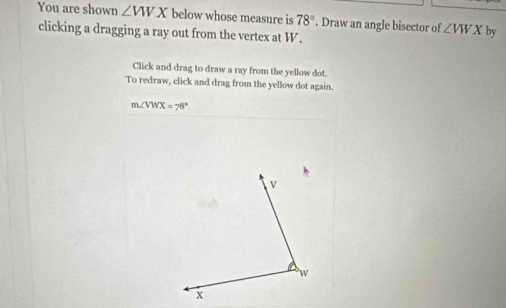 You are shown ∠ VWX below whose measure is 78°. Draw an angle bisector of ∠ VWX by 
clicking a dragging a ray out from the vertex at W. 
Click and drag to draw a ray from the yellow dot. 
To redraw, click and drag from the yellow dot again.
m∠ VWX=78^o