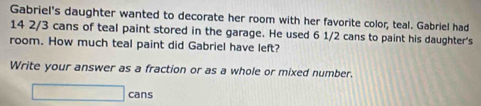 Gabriel's daughter wanted to decorate her room with her favorite color, teal. Gabriel had
14 2/3 cans of teal paint stored in the garage. He used 6 1/2 cans to paint his daughter's 
room. How much teal paint did Gabriel have left? 
Write your answer as a fraction or as a whole or mixed number. 
□ cans