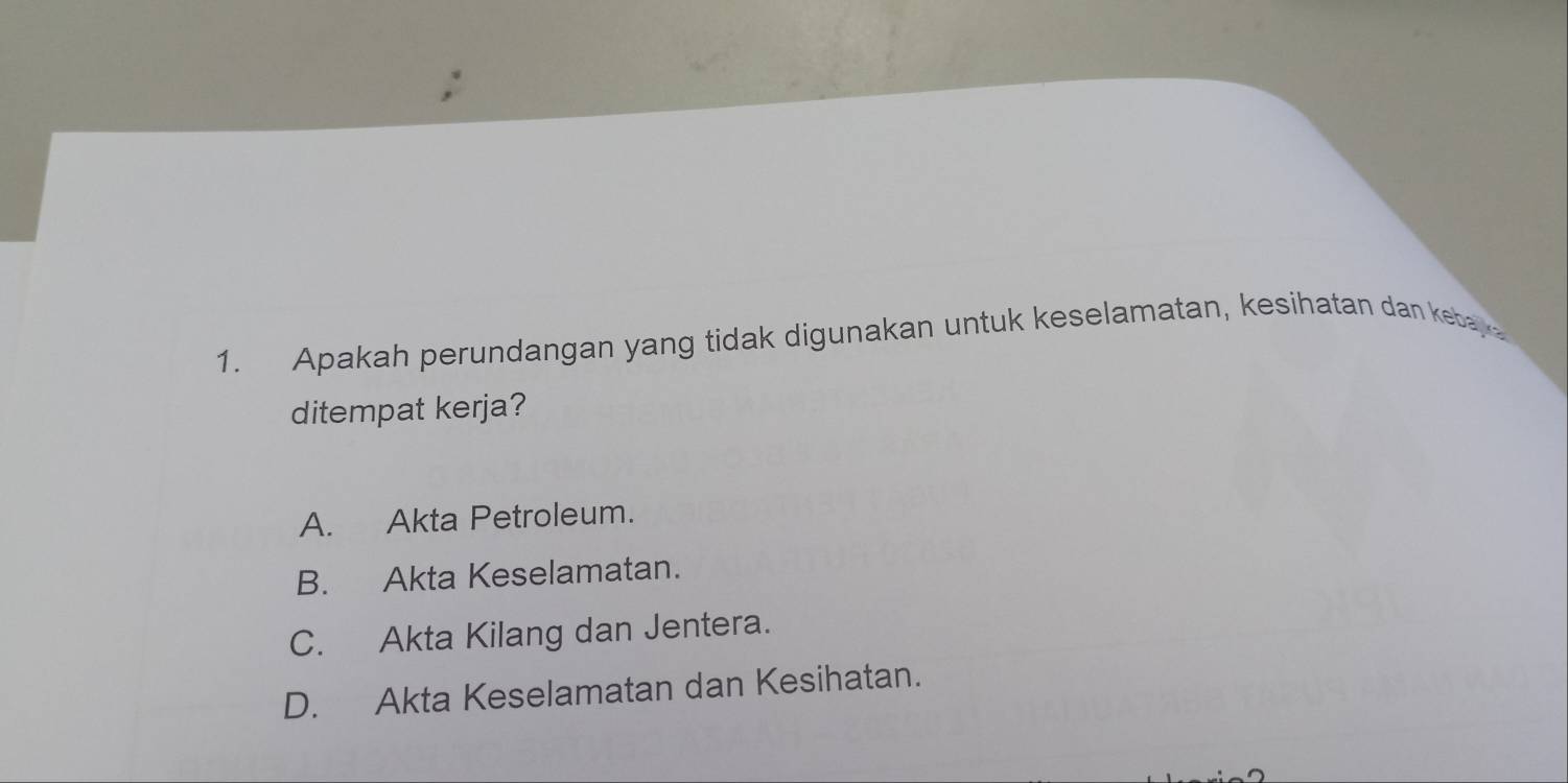 Apakah perundangan yang tidak digunakan untuk keselamatan, kesihatan dan kebay
ditempat kerja?
A. Akta Petroleum.
B. Akta Keselamatan.
C. Akta Kilang dan Jentera.
D. Akta Keselamatan dan Kesihatan.