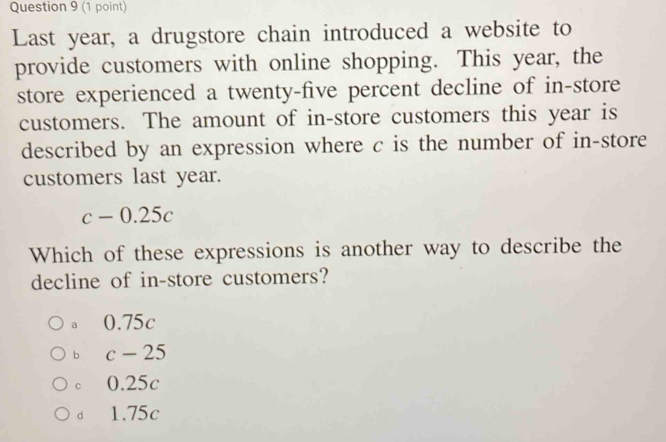 Last year, a drugstore chain introduced a website to
provide customers with online shopping. This year, the
store experienced a twenty-five percent decline of in-store
customers. The amount of in-store customers this year is
described by an expression where c is the number of in-store
customers last year.
c-0.25c
Which of these expressions is another way to describe the
decline of in-store customers?
a 0.75c
b c-25
c 0.25c
dì 1.75c