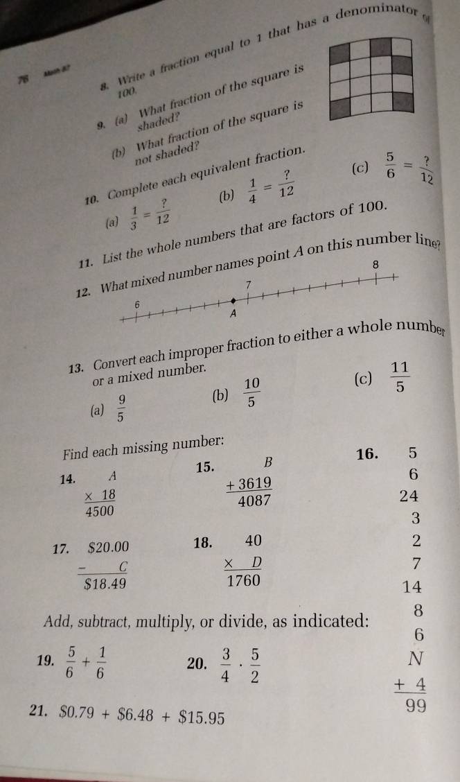 Write a fraction equal to 1 that has a denominator 
7 Alaoh 8? 
100. 
9. (a) What fraction of the square is 
shaded? 
(b) What fraction of the square is 
not shaded? 
(c)  5/6 = ?/12 
10. Complete each equivalent fraction 
(b) 
(a)  1/3 = ?/12   1/4 = ?/12 
11st the whole numbers that are factors of 100. 
12.int A on this number line? 
13. Convert each improper fraction to eitheber 
(c)  11/5 
or a mixed number. 
(a)  9/5 
(b)  10/5 
Find each missing number: 
15. 
14. beginarrayr A * 18 hline 4500endarray beginarrayr B +3619 hline 4087endarray
16. 5
6
24
3 
17. frac beginarrayr S20.00endarray beginarrayr S18. endarray S18.49 18. beginarrayr 40 * D hline 1760endarray
2 
7 
14 
Add, subtract, multiply, or divide, as indicated: 8 
6 
19.  5/6 + 1/6  20.  3/4 ·  5/2 
21. $0.79+$6.48+$15.95
beginarrayr N +4 hline 99endarray