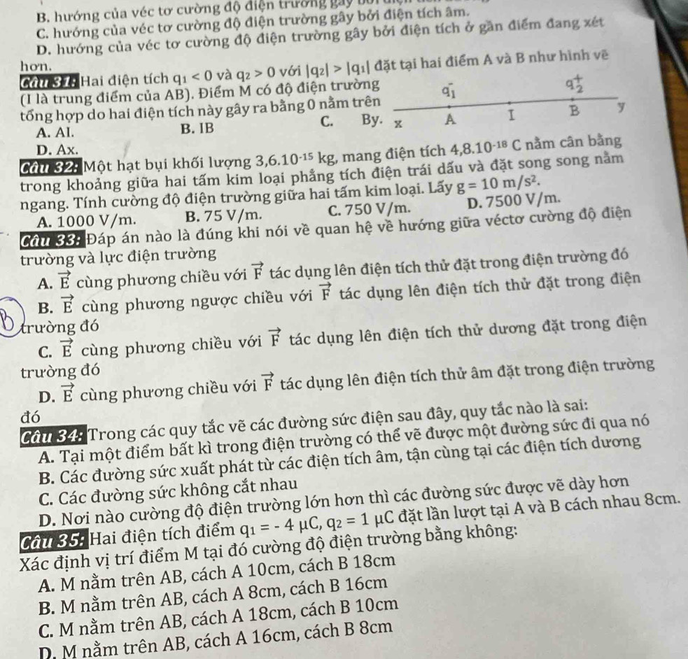 B. hướng của véc tơ cường độ điện trường gay bối
C. hướng của véc tơ cường độ điện trường gây bởi điện tích âm.
D. hướng của véc tơ cường độ điện trường gây bởi điện tích ở gần điểm đang xét
hon. |q_2|>|q_1| đặt tại hai điểm A và B như hình vẽ
Chu 3 Hai điện tích q_1<0</tex> và q_2>0 với
(I là trung điểm của AB). Điểm M có độ điện trườn
C.      
tổng hợp do hai điện tích này gây ra bằng 0 nằm trê
A. Al. B. IB B
D. Ax.
Câm 824 Một hạt bụi khối lượng 3,6.10^(-15)kg mang điện tích 4,8.10^(-18)C nằm cân bằng
trong khoảng giữa hai tấm kim loại phẳng tích điện trái dấu và đặt song song nằm
ngang. Tính cường độ điện trường giữa hai tấm kim loại. Lấy g=10m/s^2.
A. 1000 V/m. B. 75 V/m. C. 750 V/m. D. 7500 V/m.
Cầu 334 Đáp án nào là đúng khi nói về quan hệ về hướng giữa véctơ cường độ điện
trường và lực điện trường
A. vector E cùng phương chiều với vector F tác dụng lên điện tích thử đặt trong điện trường đó
B. vector E cùng phương ngược chiều với vector F tác dụng lên điện tích thử đặt trong điện
trường đó
C. vector E cùng phương chiều với vector F tác dụng lên điện tích thử dương đặt trong điện
trường đó
D. vector E cùng phương chiều với vector F tác dụng lên điện tích thử âm đặt trong điện trường
đó
Cầu 34 Trong các quy tắc vẽ các đường sức điện sau đây, quy tắc nào là sai:
A. Tại một điểm bất kì trong điện trường có thể vẽ được một đường sức đi qua nó
B. Các đường sức xuất phát từ các điện tích âm, tận cùng tại các điện tích dương
C. Các đường sức không cắt nhau
D. Nơi nào cường độ điện trường lớn hơn thì các đường sức được vẽ dày hơn
Côi 35: Hai điện tích điểm q_1=-4mu C,q_2=1mu C đặt lần lượt tại A và B cách nhau 8cm.
Xác định vị trí điểm M tại đó cường độ điện trường bằng không:
A. M nằm trên AB, cách A 10cm, cách B 18cm
B. M nằm trên AB, cách A 8cm, cách B 16cm
C. M nằm trên AB, cách A 18cm, cách B 10cm
D. M nằm trên AB, cách A 16cm, cách B 8cm