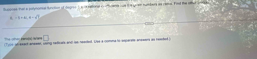 Suppose that a polynomial function of degree 5 with rational coefficients has the given numbers as zeros. Find the other zerots.
6, -5+4i, 4-sqrt(7)
The other zero(s) is/are □. 
(Type an exact answer, using radicals and /as needed. Use a comma to separate answers as needed.)