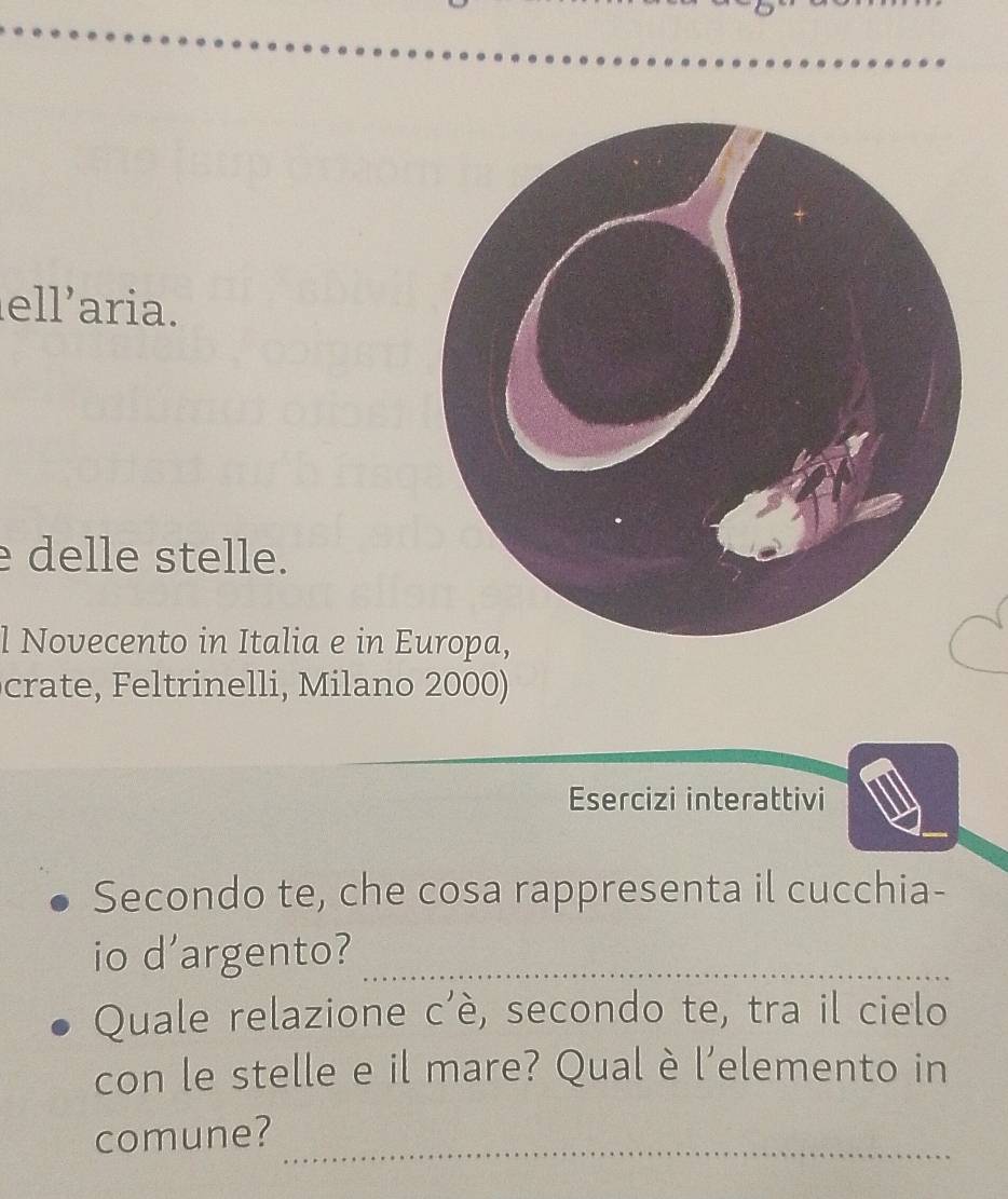 ellaria. 
delle stelle. 
l Novecento in Italia e in E 
crate, Feltrinelli, Milano 2000) 
Esercizi interattivi 
Secondo te, che cosa rappresenta il cucchia- 
io d'argento?_ 
Quale relazione c'è, secondo te, tra il cielo 
con le stelle e il mare? Qual è l’elemento in 
comune? 
_