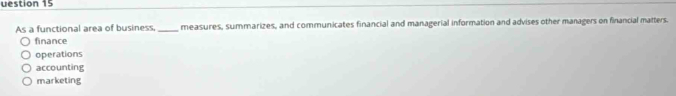 uestion 15
As a functional area of business, _measures, summarizes, and communicates financial and managerial information and advises other managers on financial matters.
finance
operations
accounting
marketing