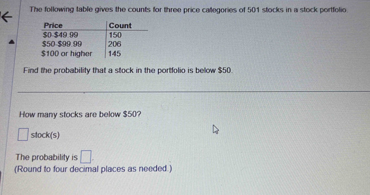 The following table gives the counts for three price categories of 501 stocks in a stock portfolio. 
Find the probability that a stock in the portfolio is below $50. 
How many stocks are below $50? 
□ stock(s) 
The probability is □. 
(Round to four decimal places as needed.)