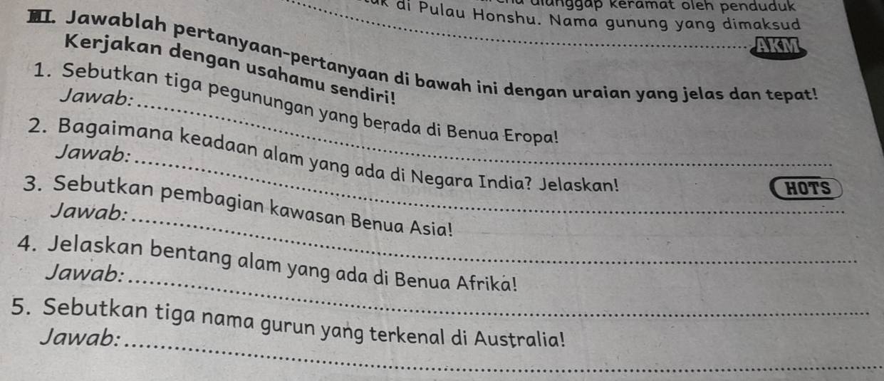 ulunggäp keramat oleh penduduk 
uk di Pulau Honshu. Nama gunung yang dimaksud 
AKN 
. Jawablah pertanyaan-pertanyaan di bawah ini dengan uraian yang jelas dan tepat 
Kerjakan dengan usahamu sendiri! 
Jawab: 
1. Sebutkan tiga pegunungan yang berada di Benua Eropal 
Jawab: 
2. Bagaimana keadaan alam yang ada di Negara India? Jelaskan! 
HOTS 
3. Sebutkan pembagian kawasan Benua Asia! 
Jawab: 
_ 
_ 
4. Jelaskan bentang alam yang ada di Benua Afriká! 
Jawab: 
5. Sebutkan tiga nama gurun yang terkenal di Australia! 
Jawab: 
_ 
_