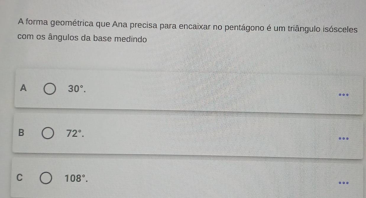 A forma geométrica que Ana precisa para encaixar no pentágono é um triângulo isósceles
com os ângulos da base medindo
A
30°. 
..
B
72°.
C
108°.