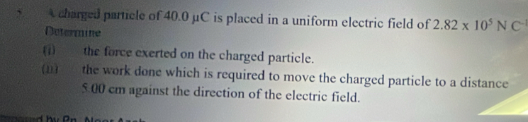 A charged particle of 40.0 μC is placed in a uniform electric field of 2.82* 10^5NC^(-1)
Determine 
(1) ____ the force exerted on the charged particle. 
(1) o the work done which is required to move the charged particle to a distance
500 cm against the direction of the electric field.