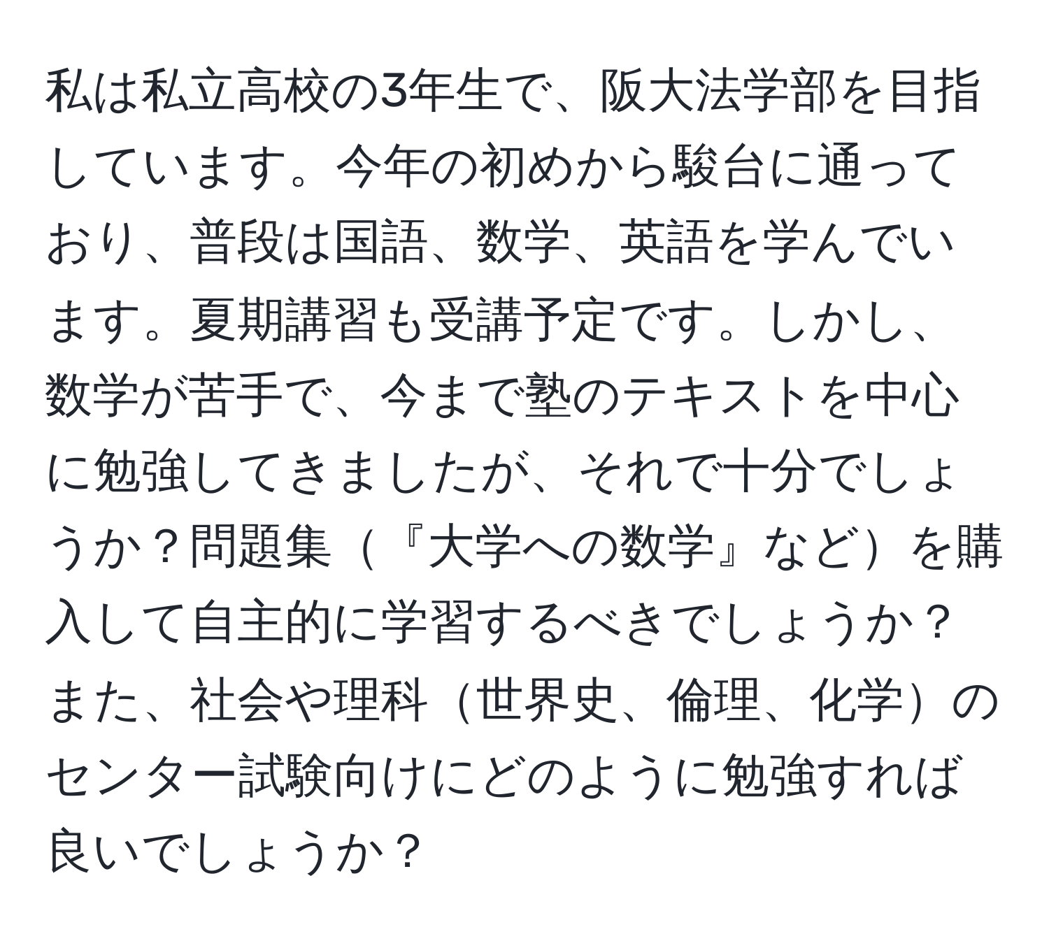 私は私立高校の3年生で、阪大法学部を目指しています。今年の初めから駿台に通っており、普段は国語、数学、英語を学んでいます。夏期講習も受講予定です。しかし、数学が苦手で、今まで塾のテキストを中心に勉強してきましたが、それで十分でしょうか？問題集『大学への数学』などを購入して自主的に学習するべきでしょうか？また、社会や理科世界史、倫理、化学のセンター試験向けにどのように勉強すれば良いでしょうか？