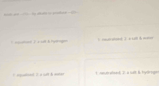 Atls are _(3)_ by alkalls to prodiute _(2)_
e qualsed: 2: a palt & hydrogen 1: neutralised; 2: a salt & water
1: equaised; 2: a salt & water 1: neutralised; 2: a salt & hydroger