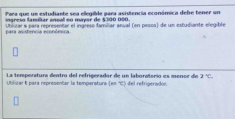 Para que un estudiante sea elegible para asistencia económica debe tener un 
ingreso familiar anual no mayor de $300 000. 
Utilizar s para representar el ingreso familiar anual (en pesos) de un estudiante elegible 
para asistencia económica. 
La temperatura dentro del refrigerador de un laboratorio es menor de 2°C. 
Utilizar t para representar la temperatura (en°C) del refrigerador.