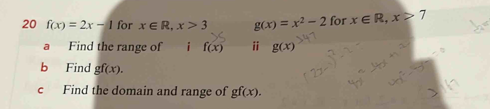 20 f(x)=2x-1 for x∈ R, x>3 g(x)=x^2-2 for x∈ R, x>7
a Find the range of i f(x) ⅱ g(x)
b Find gf(x). 
c Find the domain and range of gf(x).