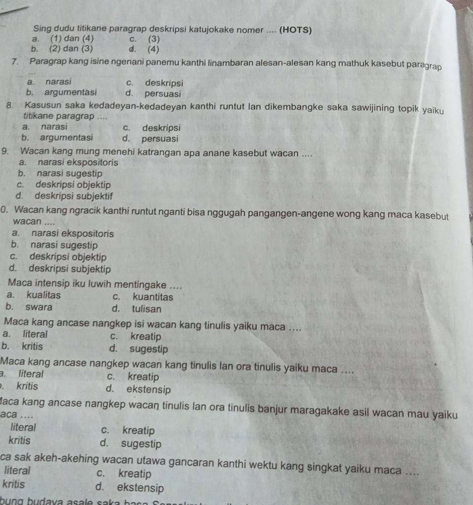 Sing dudu titikane paragrap deskripsi katujokake nomer .... (HOTS)
a. (1) dan (4) c. (3)
b. (2) dan (3) d. (4)
7. Paragrap kang isine ngenani panemu kanthi linambaran alesan-alesan kang mathuk kasebut paragrap
a narasi c. deskripsi
b. argumentasi d persuasi
8. Kasusun saka kedadeyan-kedadeyan kanthi runtut lan dikembangke saka sawijining topik yaiku
titikane paragrap ....
a. narasi c. deskripsi
b. argumentasi d. persuasi
9. Wacan kang mung menehi katrangan apa anane kasebut wacan ....
a. narasi ekspositoris
b. narasi sugestip
c. deskripsi objektip
d. deskripsi subjektif
0. Wacan kang ngracik kanthi runtut nganti bisa nggugah pangangen-angene wong kang maca kasebut
wacan ....
a. narasi ekspositoris
b. narasi sugestip
c. deskripsi objektip
d. deskripsi subjektip
Maca intensip iku luwih mentingake ....
a. kualitas c. kuantitas
b. swara d. tulisan
Maca kang ancase nangkep isi wacan kang tinulis yaiku maca ....
a. literal c. kreatip
b. kritis d. sugestip
Maca kang ancase nangkep wacan kang tinulis lan ora tinulis yaiku maca ....
a. literal c. kreatip. kritis d. ekstensip
Maca kang ancase nangkep wacaŋ tinulis lan ora tinulis banjur maragakake asil wacan mau yaiku
aca ....
literal c. kreatip
kritis d. sugestip
ca sak akeh-akehing wacan utawa gancaran kanthi wektu kang singkat yaiku maca ....
literal c. kreatip
kritis d. ekstensip