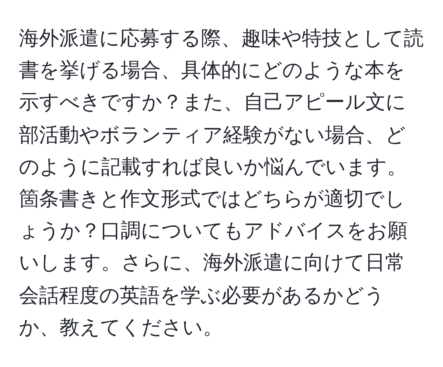 海外派遣に応募する際、趣味や特技として読書を挙げる場合、具体的にどのような本を示すべきですか？また、自己アピール文に部活動やボランティア経験がない場合、どのように記載すれば良いか悩んでいます。箇条書きと作文形式ではどちらが適切でしょうか？口調についてもアドバイスをお願いします。さらに、海外派遣に向けて日常会話程度の英語を学ぶ必要があるかどうか、教えてください。