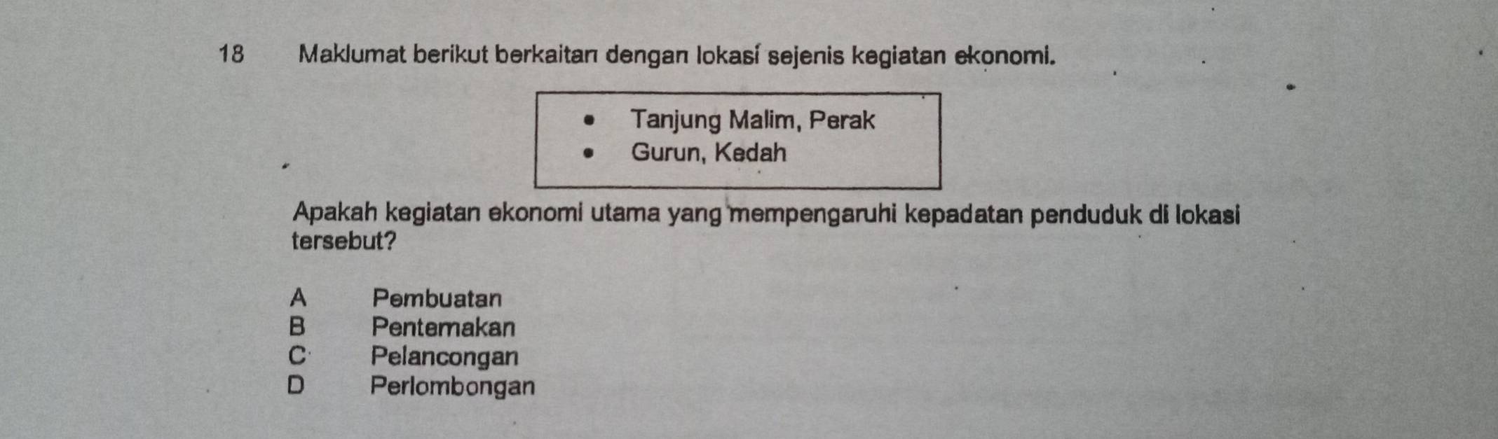 Maklumat berikut berkaitan dengan lokasí sejenis kegiatan ekonomi.
Tanjung Malim, Perak
Gurun, Kedah
Apakah kegiatan ekonomi utama yang mempengaruhi kepadatan penduduk di lokasi
tersebut?
A Pembuatan
B Pentemakan
C Pelancongan
D Perlombongan