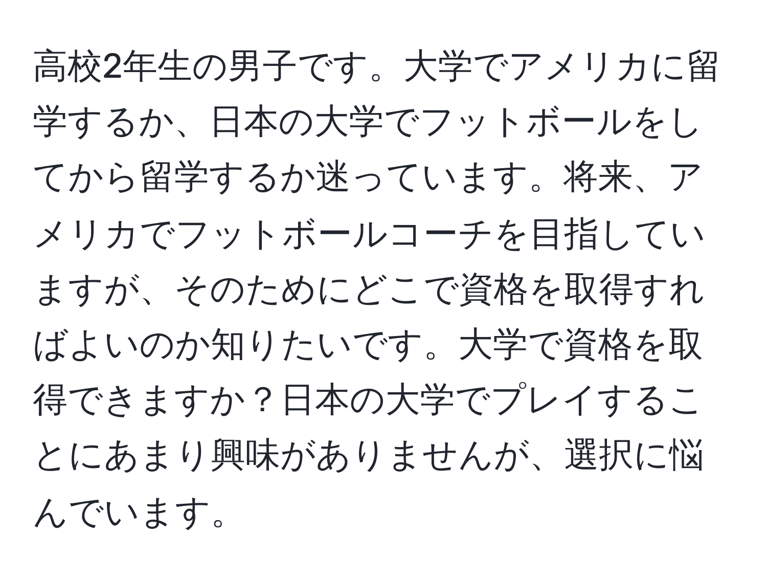 高校2年生の男子です。大学でアメリカに留学するか、日本の大学でフットボールをしてから留学するか迷っています。将来、アメリカでフットボールコーチを目指していますが、そのためにどこで資格を取得すればよいのか知りたいです。大学で資格を取得できますか？日本の大学でプレイすることにあまり興味がありませんが、選択に悩んでいます。