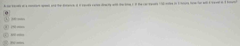 Ase lavel at a comant speed, and the distance, i, it travela vares directly with the time, rIf the car travels 150 miles in 3 hours, how far will it travel in 5 hours?
o
A 200 cates
0 2% (
C) 300 mm
( ). 350 miea