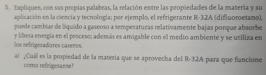 Expliquen, con sus propias palabras, la relación entre las propiedades de la matería y su 
aplicación en la ciencia y tecnología; por ejemplo, el refrigerante R-32A (difluoroetano), 
puede cambiar de líquido a gaseoso a temperaturas relativamente bajas porque absorbe 
y libera energía en el proceso; además es amigable con el medio ambiente y se utiliza en 
los refrigeradores caseros. 
a) ¿Cuál es la propiedad de la materia que se aprovecha del R-32A para que funcione 
como refrigerante?