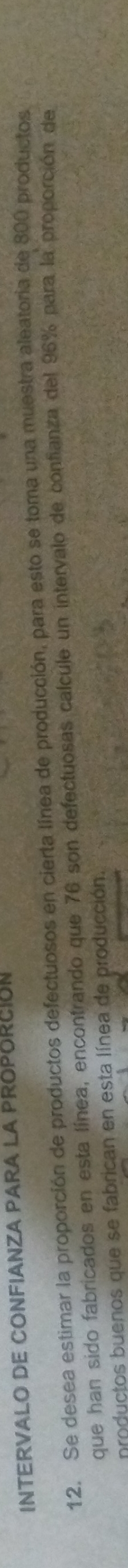 INTERVALO DE CONFIANZA PARA LA PROPORCION 
12. Se desea estimar la proporción de productos defectuosos en cierta línea de producción, para esto se toma una muestra aleatoria de 800 productos 
que han sido fabricados en esta línea, encontrando que 76 son defectuosas calcule un intervalo de confianza del 96% para la proporción de 
nroductos buenos que se fabrican en esta línea de producción.
