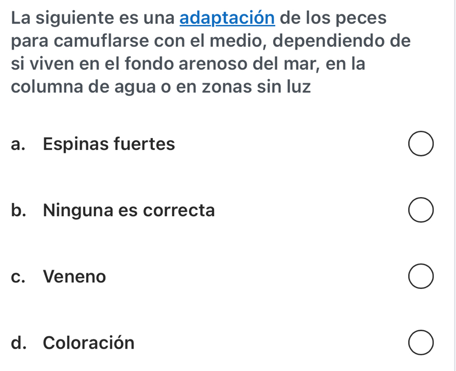 La siguiente es una adaptación de los peces
para camuflarse con el medio, dependiendo de
si viven en el fondo arenoso del mar, en la
columna de agua o en zonas sin luz
a. Espinas fuertes
b. Ninguna es correcta
c. Veneno
d. Coloración