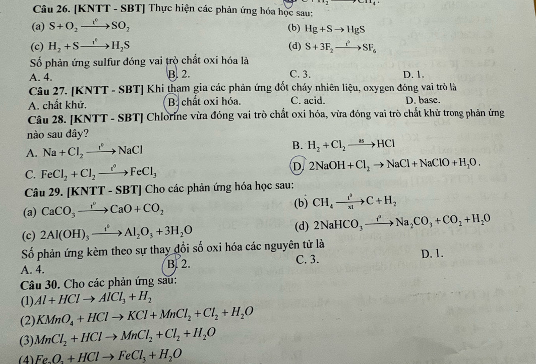 [KNTT - SBT] Thực hiện các phản ứng hóa học sau:
(a) S+O_2xrightarrow t^0SO_2 (b) Hg+Sto HgS
(c) H_2+Sto H_2S (d) S+3F_2xrightarrow t°SF_6
Số phản ứng sulfur đóng vai trò chất oxi hóa là
A. 4. B. 2. C. 3. D. 1.
Câu 27. [KNTT - SBT] Khi tham gia các phản ứng đốt cháy nhiên liệu, oxygen đóng vai trò là
A. chất khử. B. chất oxi hóa. C. acid. D. base.
Câu 28. [KNTT - SBT] Chlorine vừa đóng vai trò chất oxi hóa, vừa đóng vai trò chất khử trong phản ứng
nào sau đây?
A. Na+Cl_2xrightarrow t°NaCl B. H_2+Cl_2to HCl
D
C. FeCl_2+Cl_2xrightarrow t°FeCl_3 2NaOH+Cl_2to NaCl+NaClO+H_2O.
Câu 29. [KNTT - SBT] Cho các phản ứng hóa học sau:
(a) CaCO_3xrightarrow t^0CaO+CO_2
(b) CH_4xrightarrow t^0C+H_2
(c) 2Al(OH)_3xrightarrow t^0Al_2O_3+3H_2O (d) 2NaHCO_3xrightarrow fNaNa_2CO_3+CO_2+H_2O
Số phản ứng kèm theo sự thay đổi số oxi hóa các nguyên tử là
A. 4.
B. 2. C. 3. D. 1.
Câu 30. Cho các phản ứng sau:
(1) Al+HClto AlCl_3+H_2
(2) KMnO_4+HClto KCl+MnCl_2+Cl_2+H_2O
(3) MnCl_2+HClto MnCl_2+Cl_2+H_2O
(4) Fe_3O_2+HClto FeCl_3+H_2O