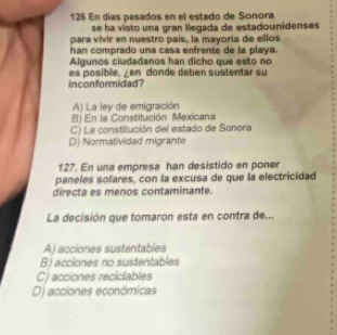 126 En días pasados en el estado de Sonora
se ha visto una gran llegada de estadounidenses 
para vivir en nuestro país, la mayoría de ellos
han comprado una casa enfrente de la playa.
Algunos ciudadanos han dicho que esto no
inconformidad? es posible, en donde debén sustentar su
A) La ley de emigración
B) En la Constitución Mexicana
C) La constitución del estado de Sonora
D) Normatividad migrante
127. En una empresa han desistido en poner
paneles solares, con la excusa de que la electricidad
directa es menos contaminante.
La decisión que tomaron esta en contra de...
A) acciones sustentables
B) acciones no sustentables
C) acciones reciclables
D) acciones económicas