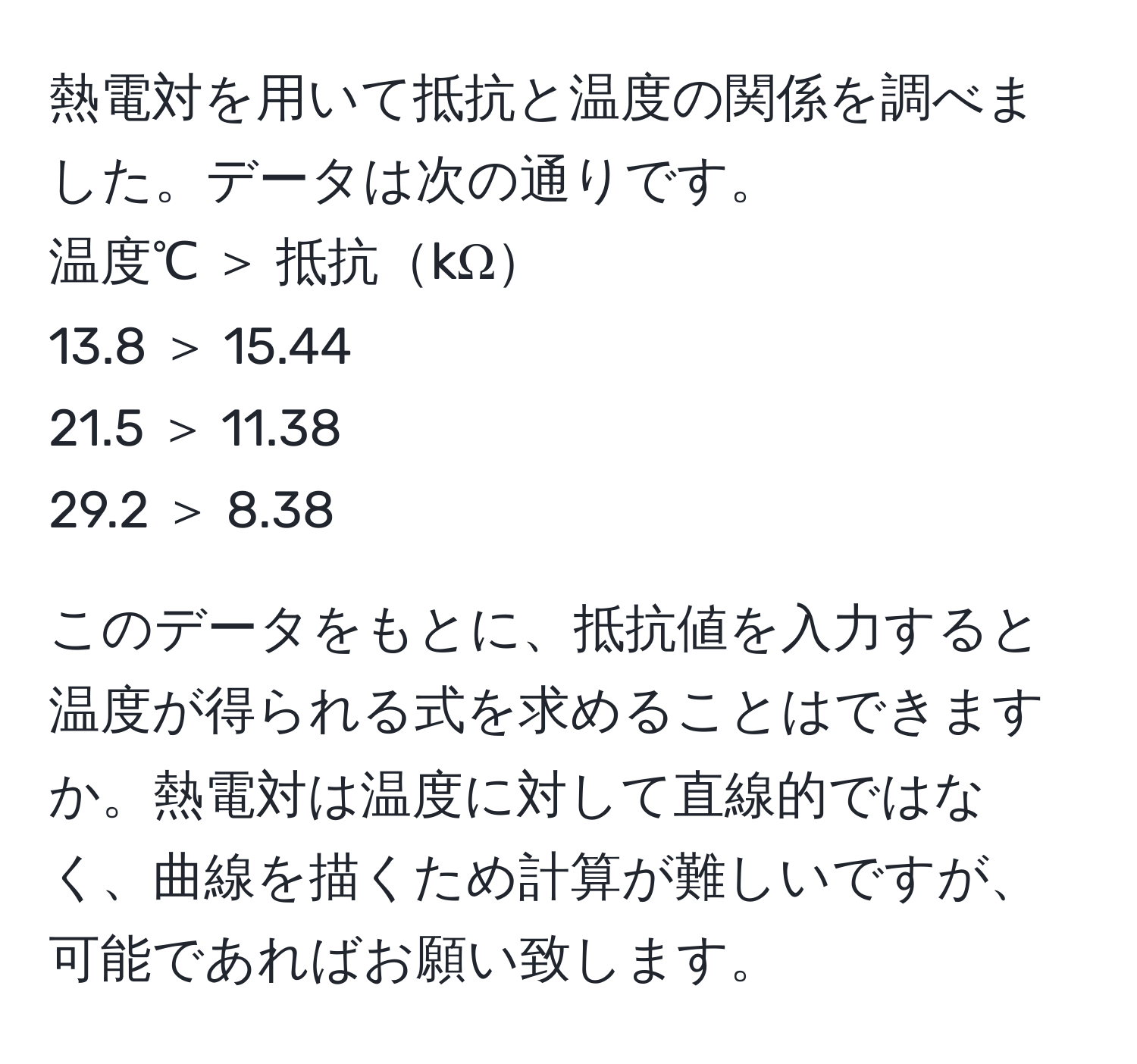 熱電対を用いて抵抗と温度の関係を調べました。データは次の通りです。  
温度℃ ＞ 抵抗kΩ  
13.8 ＞ 15.44  
21.5 ＞ 11.38  
29.2 ＞ 8.38  

このデータをもとに、抵抗値を入力すると温度が得られる式を求めることはできますか。熱電対は温度に対して直線的ではなく、曲線を描くため計算が難しいですが、可能であればお願い致します。