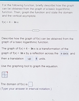 For the following function, briefly describe how the graph 
can be obtained from the graph of a basic logarithmic 
function. Then, graph the function and state the domain 
and the vertical asymptote.
f(x)=4-ln x
Describe how the graph of f(x) can be obtained from the 
graph of a basic logarithmic function. 
The graph of f(x)=4-ln x is a transformation of the 
graph of f(x)=ln x by a reflection across the x-axis and 
then a translation up 4 units. 
Use the graphing tool to graph the equation. 
The domain of f(x) is □ . 
(Type your answer in interval notation.)