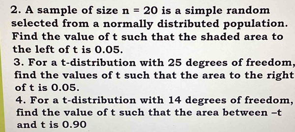 A sample of size n=20 is a simple random 
selected from a normally distributed population. 
Find the value of t such that the shaded area to 
the left of t is 0.05. 
3. For a t-distribution with 25 degrees of freedom, 
find the values of t such that the area to the right 
of t is 0.05. 
4. For a t-distribution with 14 degrees of freedom, 
find the value of t such that the area between - t
and t is 0.90