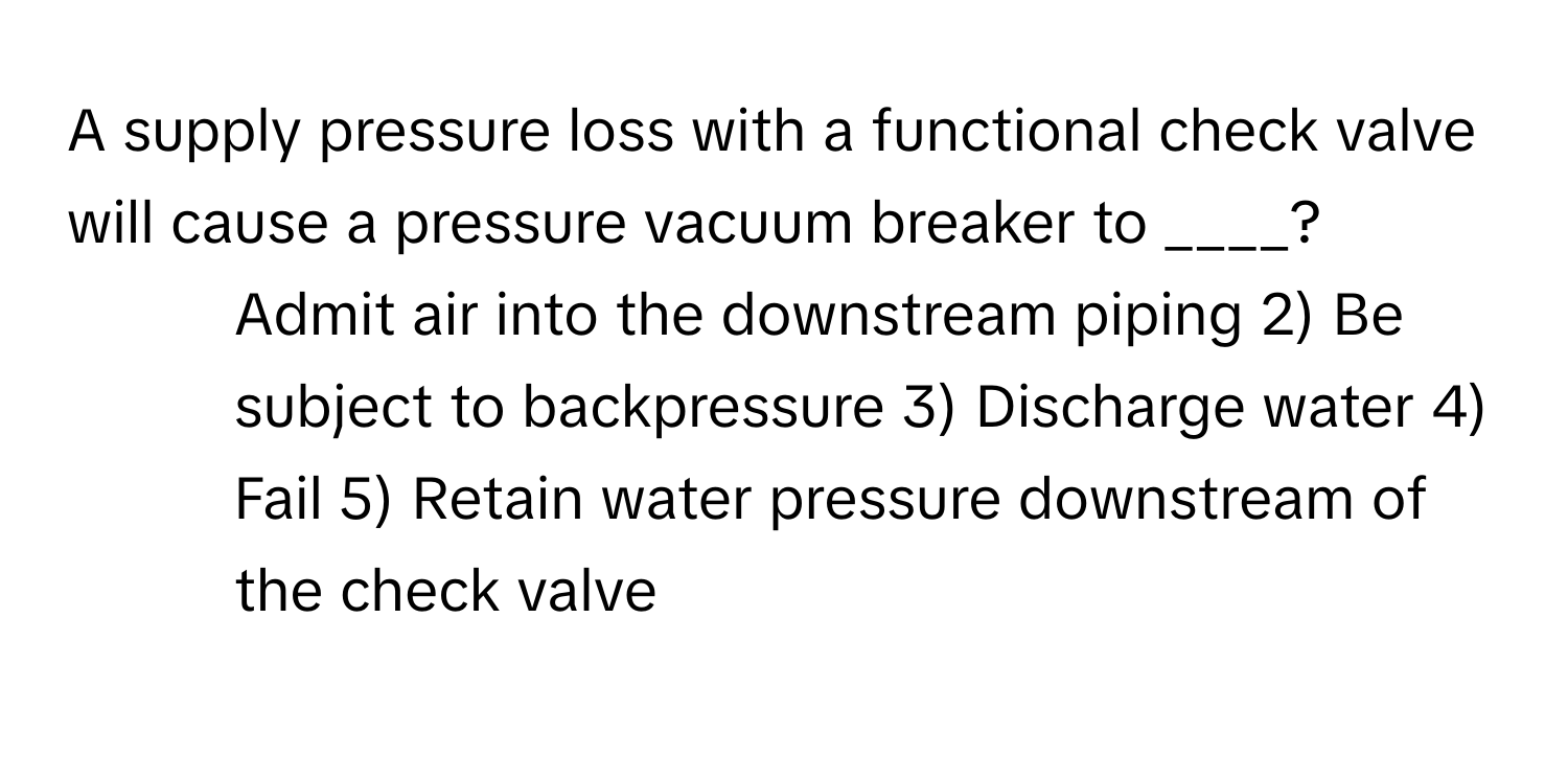 A supply pressure loss with a functional check valve will cause a pressure vacuum breaker to ____?

1) Admit air into the downstream piping 2) Be subject to backpressure 3) Discharge water 4) Fail 5) Retain water pressure downstream of the check valve