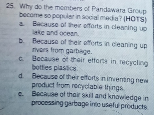 Why do the members of Pandawara Group
become so popular in social media? (HOTS)
a. Because of their efforts in cleaning up
lake and ocean.
b. Because of their efforts in cleaning up
rivers from garbage.
c. Because of their efforts in recycling
bottles plastics.
d. Because of their efforts in inventing new
product from recyclable things.
e. Because of their skill and knowledge in
processing garbage into useful products.