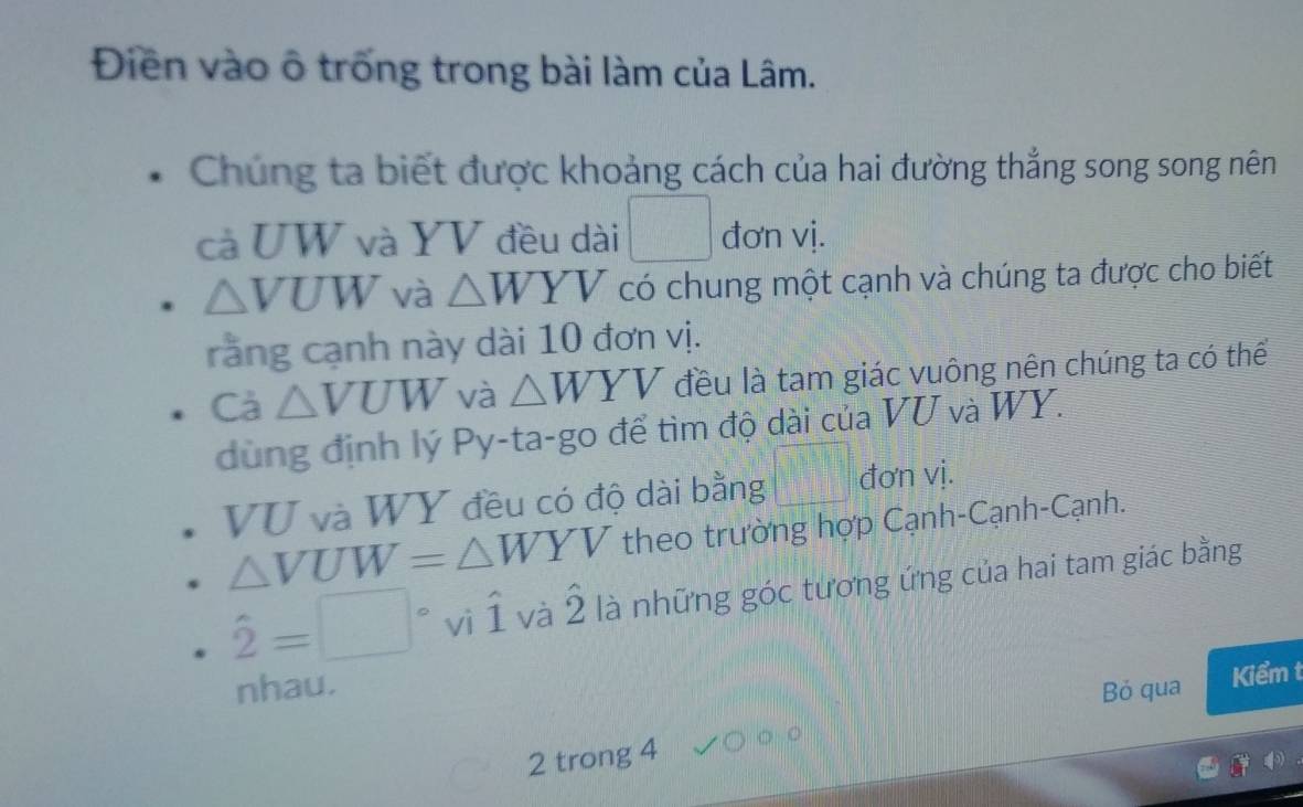 Điên vào ô trống trong bài làm của Lâm. 
Chúng ta biết được khoảng cách của hai đường thẳng song song nên 
cả UW và YV đều dài □ đơn vị.
△ VUW và △ WYV có chung một cạnh và chúng ta được cho biết 
rằng cạnh này dài 10 đơn vị. 
Cà △ VUW và △ WYV đều là tam giác vuông nên chúng ta có thể 
dùng định lý Py-ta-go để tìm độ dài của VU và WY.
VU và WY đều có độ dài bằng □° đơn vị.
△ VUW=△ WYV theo trường hợp Cạnh-Cạnh-Cạnh.
hat 2=□° vì hat 1 và hat 2 là những góc tương ứng của hai tam giác bằng 
nhau. Bỏ qua 
Kiểm t 
2 trong 4