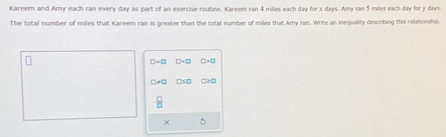 Kareern and Amy each ran every day as part of an exercise routine. Kareem ran 4 miles each day for x days. Amy ran 5 miles each day for y days.
The total number of miles that Kareem ran is greater than the total number of miles that Amy ran. Write an inequality describing this relationship.
□ =□ □ □ >□
□ != □ □ ≤ □ □ ≥ □
 □ /□  
×