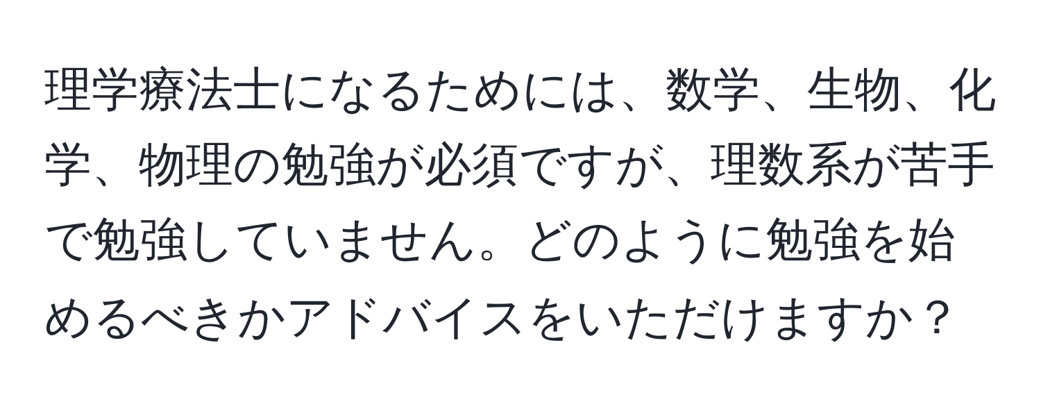 理学療法士になるためには、数学、生物、化学、物理の勉強が必須ですが、理数系が苦手で勉強していません。どのように勉強を始めるべきかアドバイスをいただけますか？