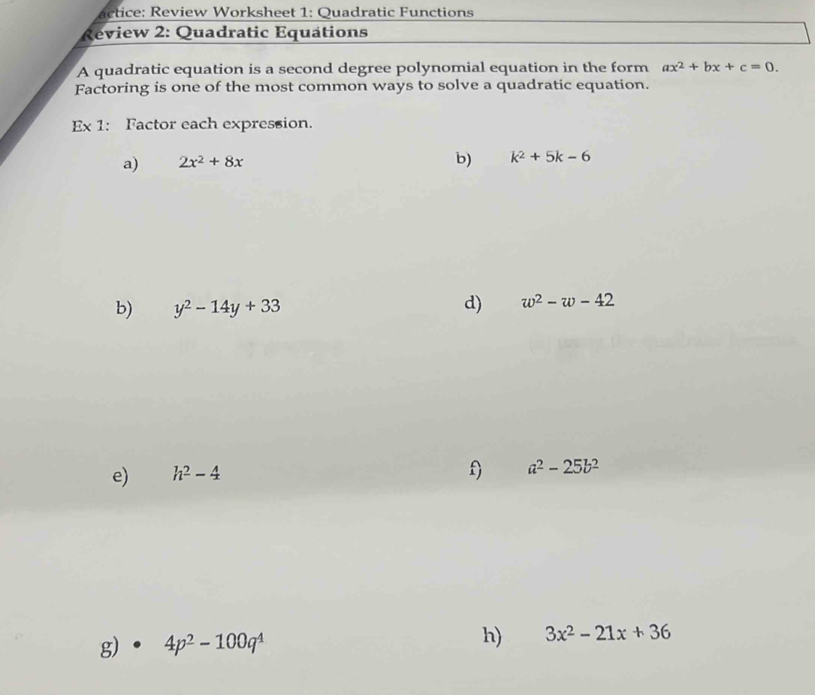 actice: Review Worksheet 1: Quadratic Functions 
Review 2: Quadratic Equations 
A quadratic equation is a second degree polynomial equation in the form ax^2+bx+c=0. 
Factoring is one of the most common ways to solve a quadratic equation. 
Ex 1: Factor each expression. 
a) 2x^2+8x
b) k^2+5k-6
b) y^2-14y+33
d) w^2-w-42
e) h^2-4
f) a^2-25b^2
g) 4p^2-100q^4
h) 3x^2-21x+36