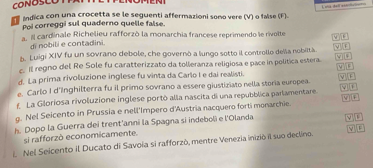 CONOSLUT 
man 
L'età dell'assolutismo 
Indica con una crocetta se le seguenti affermazioni sono vere (V) o false (F). 
Poi correggi sul quaderno quelle false. 
a. Il cardinale Richelieu rafforzò la monarchia francese reprimendo le rivolte 
VIjF 
di nobili e contadini. 
b. Luigi XIV fu un sovrano debole, che governò a lungo sotto il controllo della nobiltà. VF 
c. Il regno del Re Sole fu caratterizzato da tolleranza religiosa e pace in politica estera. V][F 
VF 
d. La prima rivoluzione inglese fu vinta da Carlo I e dai realisti. 
e. Carlo I d'Inghilterra fu il primo sovrano a essere giustiziato nella storia europea. V[F 
f. La Gloriosa rivoluzione inglese portò alla nascita di una repubblica parlamentare. VIF 
g. Nel Seicento in Prussia e nell’Impero d’Austria nacquero forti monarchie. VI[F 
h. Dopo la Guerra dei trent’anni la Spagna si indebolì e l’Olanda 
VF 
si rafforzò economicamente. 
. Nel Seicento il Ducato di Savoia si rafforzò, mentre Venezia iniziò il suo declino. VIF